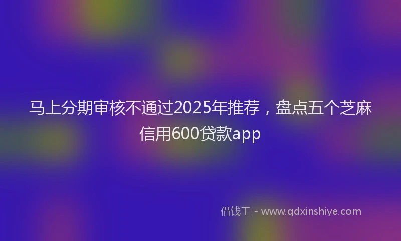 马上分期审核不通过2025年推荐，盘点五个芝麻信用600贷款app