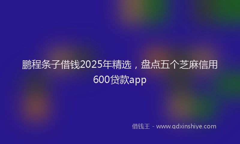 鹏程条子借钱2025年精选，盘点五个芝麻信用600贷款app