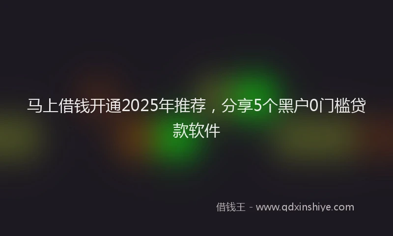 马上借钱开通2025年推荐，分享5个黑户0门槛贷款软件