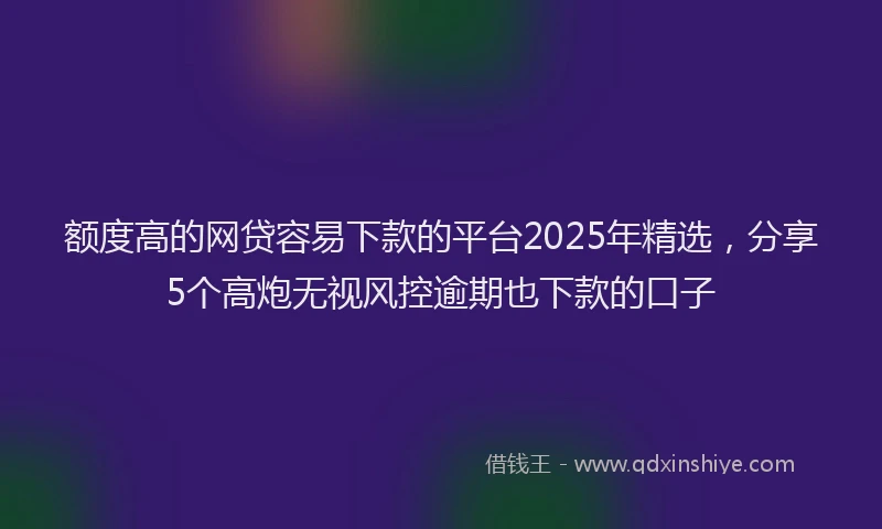 额度高的网贷容易下款的平台2025年精选，分享5个高炮无视风控逾期也下款的口子