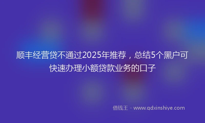 顺丰经营贷不通过2025年推荐，总结5个黑户可快速办理小额贷款业务的口子