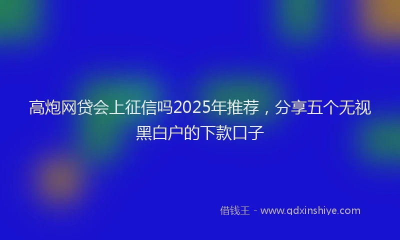 高炮网贷会上征信吗2025年推荐，分享五个无视黑白户的下款口子