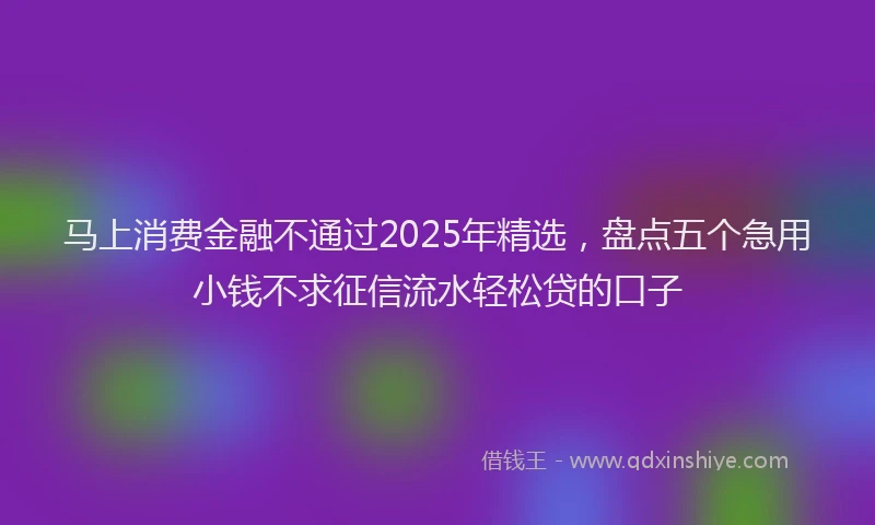 马上消费金融不通过2025年精选，盘点五个急用小钱不求征信流水轻松贷的口子