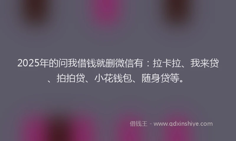 2025年的问我借钱就删微信有：拉卡拉、我来贷、拍拍贷、小花钱包、随身贷等。
