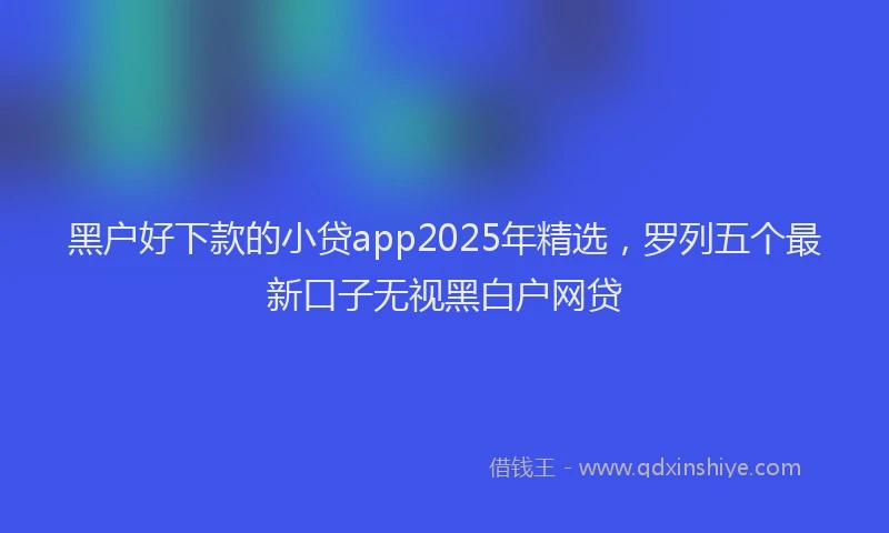 黑户好下款的小贷app2025年精选，罗列五个最新口子无视黑白户网贷
