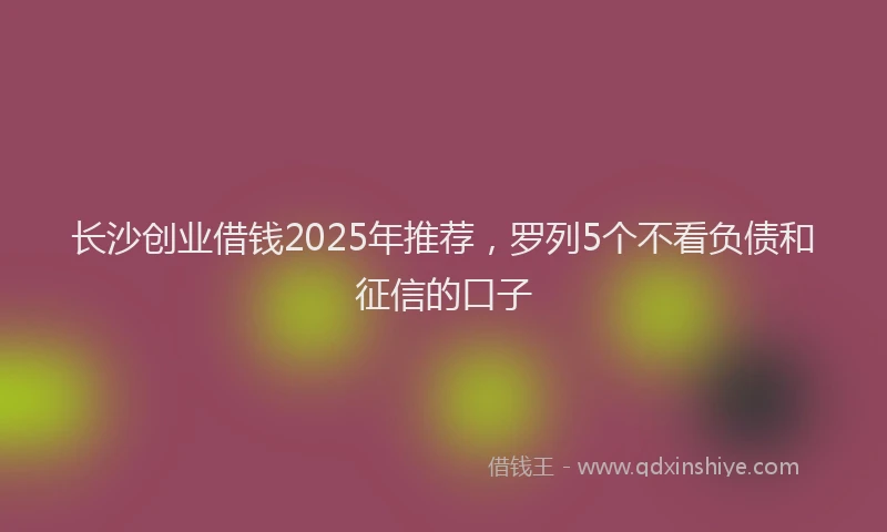 长沙创业借钱2025年推荐，罗列5个不看负债和征信的口子