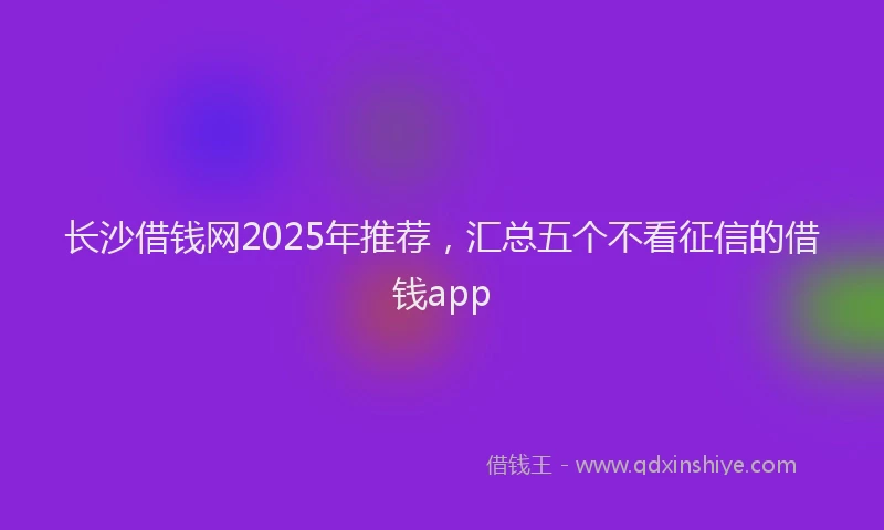 长沙借钱网2025年推荐，汇总五个不看征信的借钱app