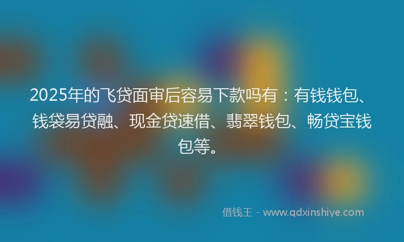 2025年的飞贷面审后容易下款吗有：有钱钱包、钱袋易贷融、现金贷速借、翡翠钱包、畅贷宝钱包等。