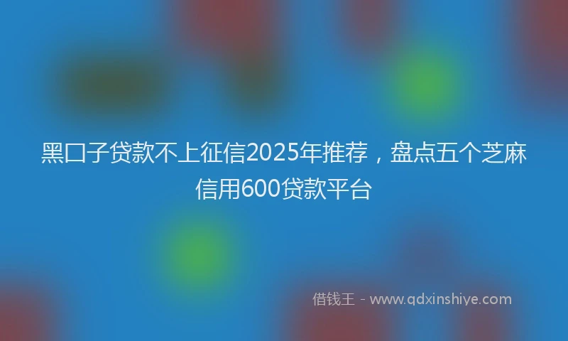 黑囗子贷款不上征信2025年推荐，盘点五个芝麻信用600贷款平台