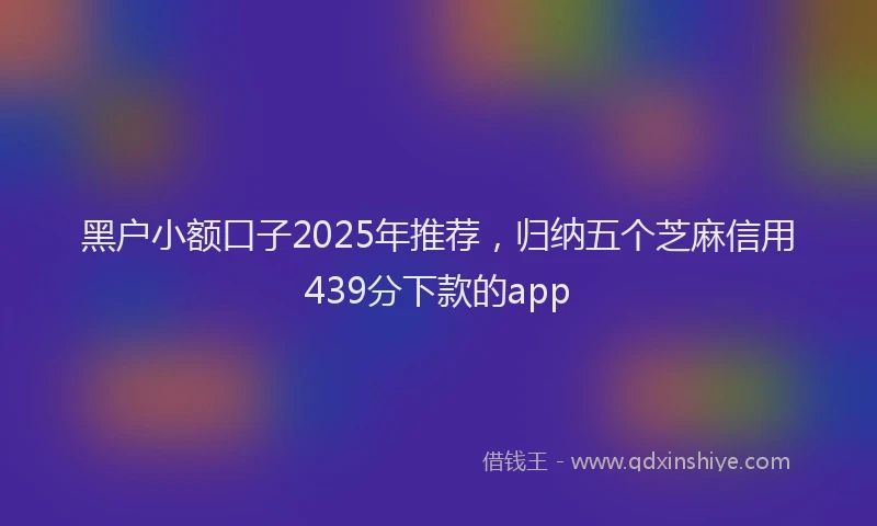 黑户小额口子2025年推荐，归纳五个芝麻信用439分下款的app