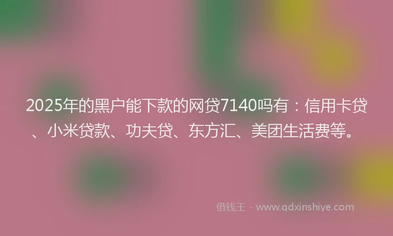 2025年的黑户能下款的网贷7140吗有：信用卡贷、小米贷款、功夫贷、东方汇、美团生活费等。