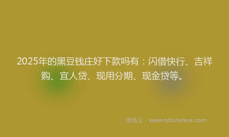2025年的黑豆钱庄好下款吗有：闪借快行、吉祥购、宜人贷、现用分期、现金贷等。