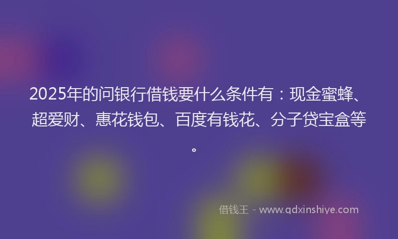 2025年的问银行借钱要什么条件有：现金蜜蜂、超爱财、惠花钱包、百度有钱花、分子贷宝盒等。
