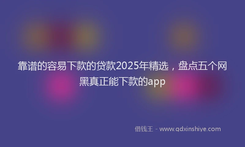 靠谱的容易下款的贷款2025年精选，盘点五个网黑真正能下款的app