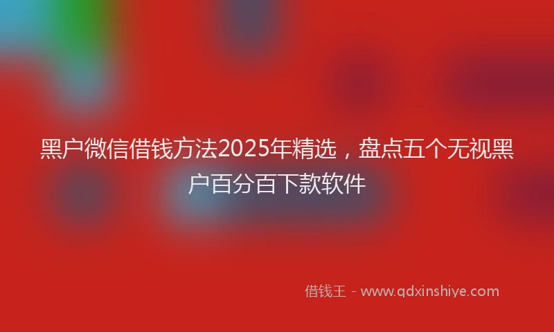 黑户微信借钱方法2025年精选，盘点五个无视黑户百分百下款软件