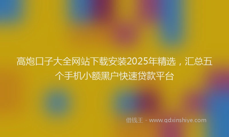 高炮口子大全网站下载安装2025年精选，汇总五个手机小额黑户快速贷款平台
