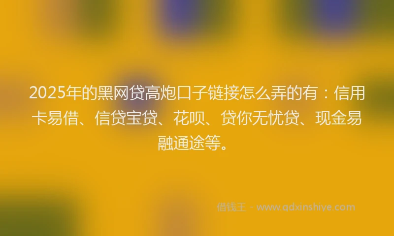 2025年的黑网贷高炮口子链接怎么弄的有：信用卡易借、信贷宝贷、花呗、贷你无忧贷、现金易融通途等。
