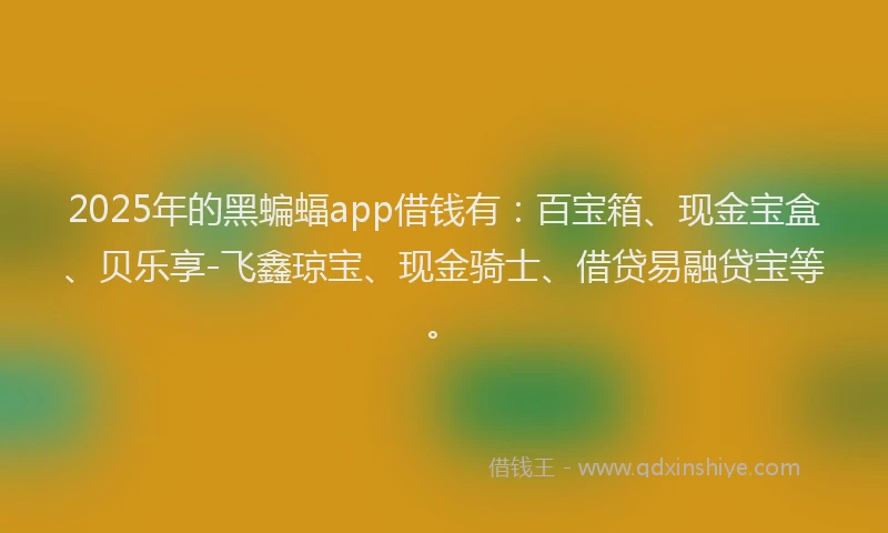 2025年的黑蝙蝠app借钱有：百宝箱、现金宝盒、贝乐享-飞鑫琼宝、现金骑士、借贷易融贷宝等。