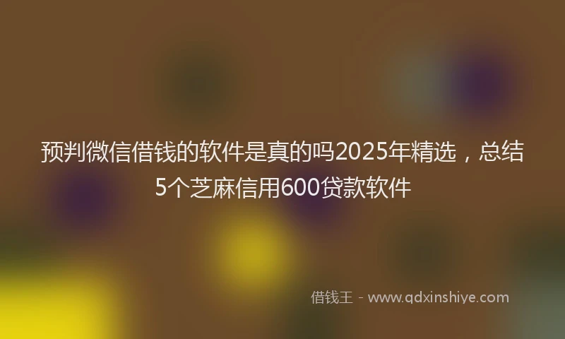 预判微信借钱的软件是真的吗2025年精选，总结5个芝麻信用600贷款软件