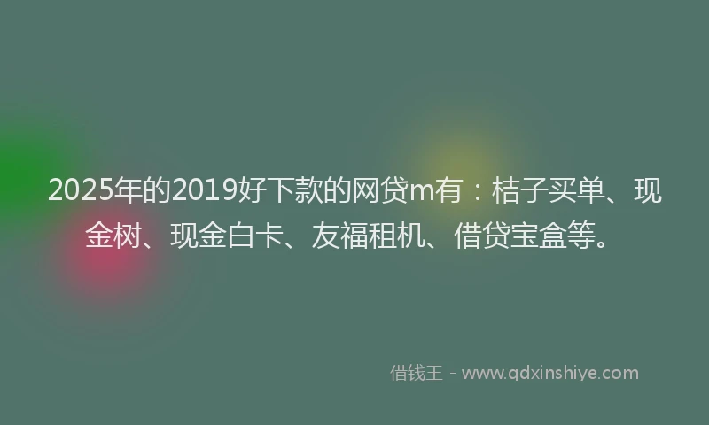 2025年的2019好下款的网贷m有：桔子买单、现金树、现金白卡、友福租机、借贷宝盒等。