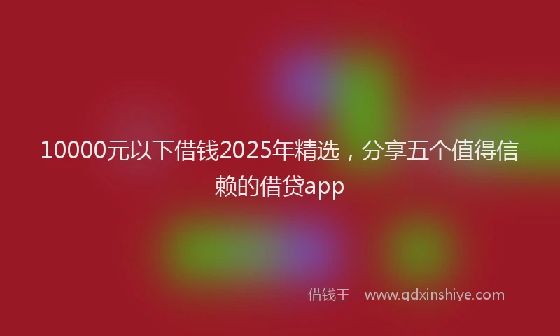 10000元以下借钱2025年精选，分享五个值得信赖的借贷app