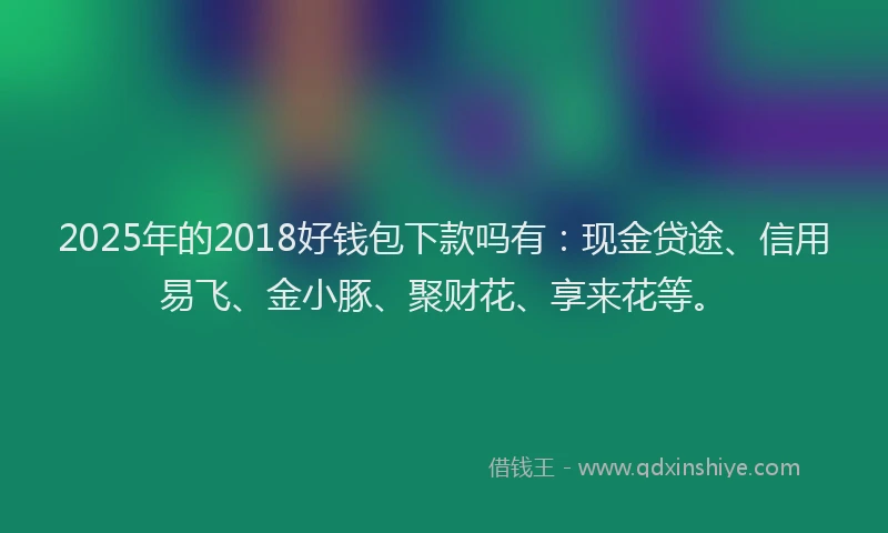 2025年的2018好钱包下款吗有：现金贷途、信用易飞、金小豚、聚财花、享来花等。