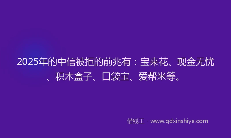 2025年的中信被拒的前兆有：宝来花、现金无忧、积木盒子、口袋宝、爱帮米等。