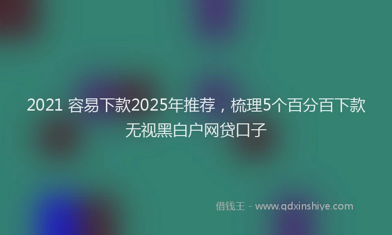 2021 容易下款2025年推荐，梳理5个百分百下款无视黑白户网贷口子