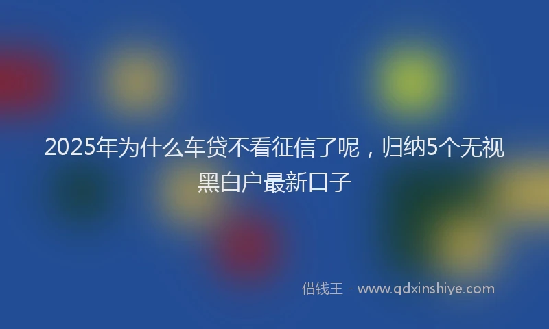 2025年为什么车贷不看征信了呢，归纳5个无视黑白户最新口子
