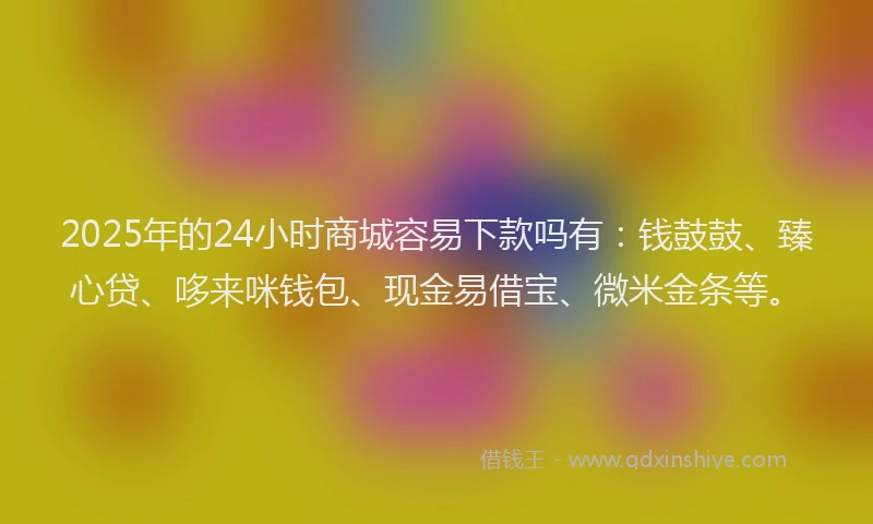 2025年的24小时商城容易下款吗有：钱鼓鼓、臻心贷、哆来咪钱包、现金易借宝、微米金条等。