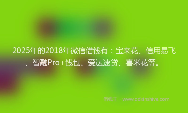 2025年的2018年微信借钱有：宝来花、信用易飞、智融Pro+钱包、爱达速贷、喜米花等。