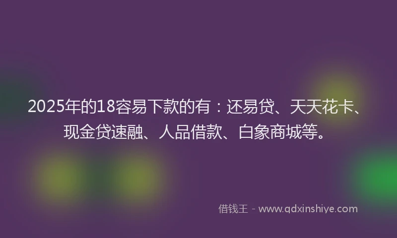 2025年的18容易下款的有：还易贷、天天花卡、现金贷速融、人品借款、白象商城等。