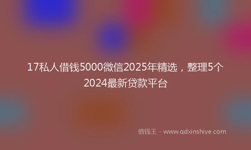 17私人借钱5000微信2025年精选，整理5个2024最新贷款平台