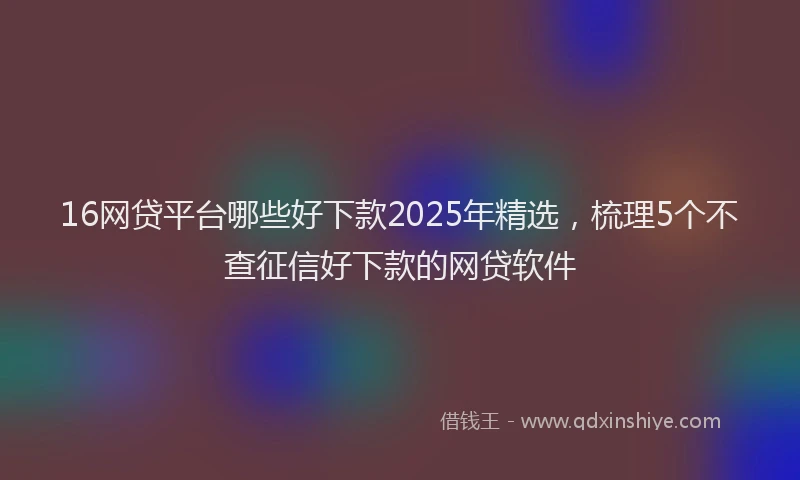16网贷平台哪些好下款2025年精选，梳理5个不查征信好下款的网贷软件