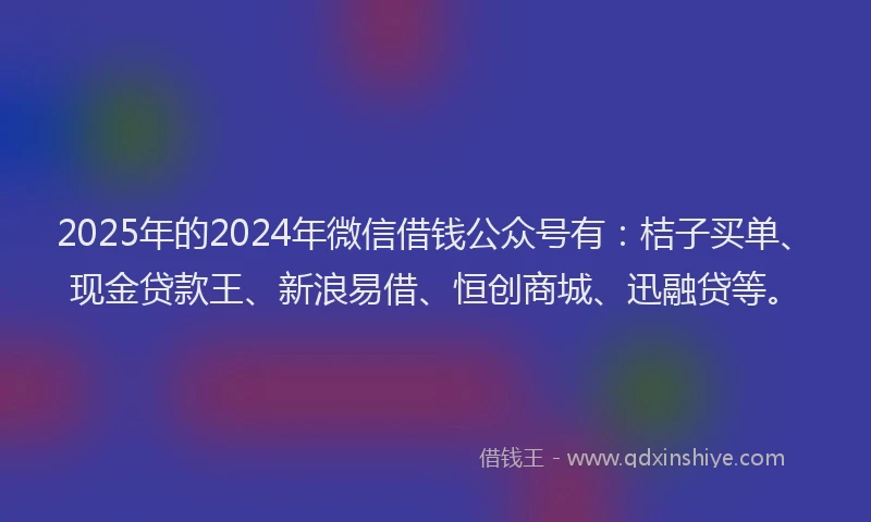 2025年的2024年微信借钱公众号有：桔子买单、现金贷款王、新浪易借、恒创商城、迅融贷等。