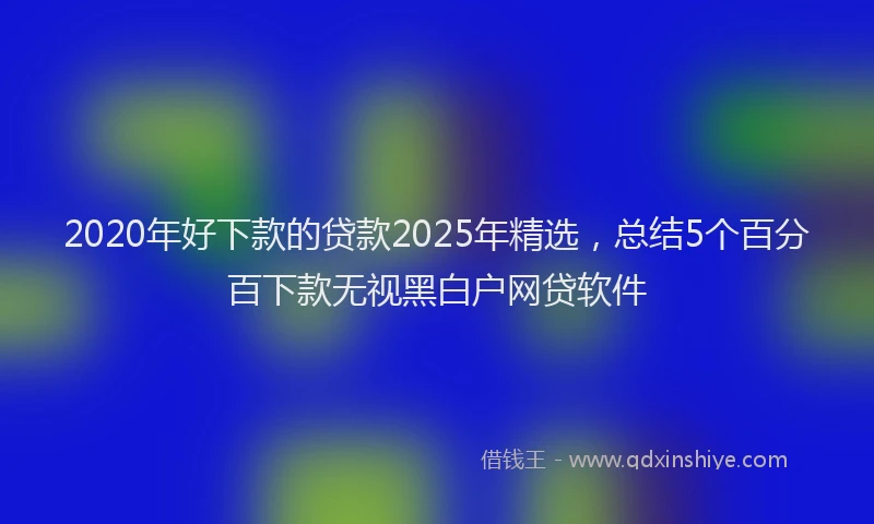 2020年好下款的贷款2025年精选，总结5个百分百下款无视黑白户网贷软件