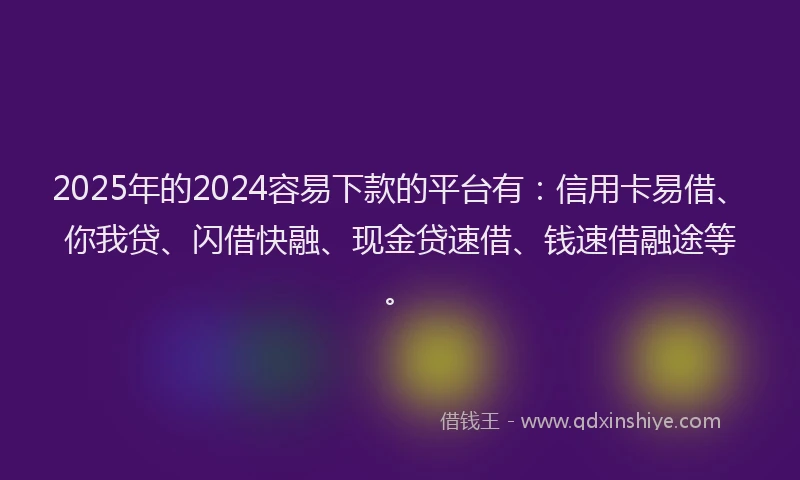 2025年的2024容易下款的平台有：信用卡易借、你我贷、闪借快融、现金贷速借、钱速借融途等。