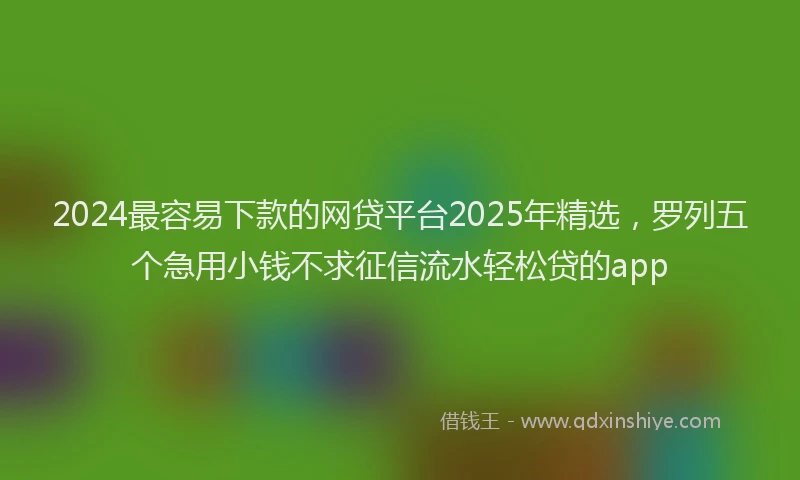 2024最容易下款的网贷平台2025年精选，罗列五个急用小钱不求征信流水轻松贷的app
