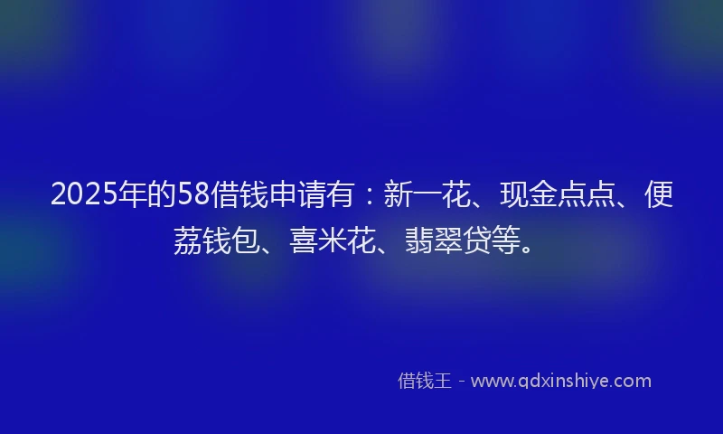 2025年的58借钱申请有：新一花、现金点点、便荔钱包、喜米花、翡翠贷等。