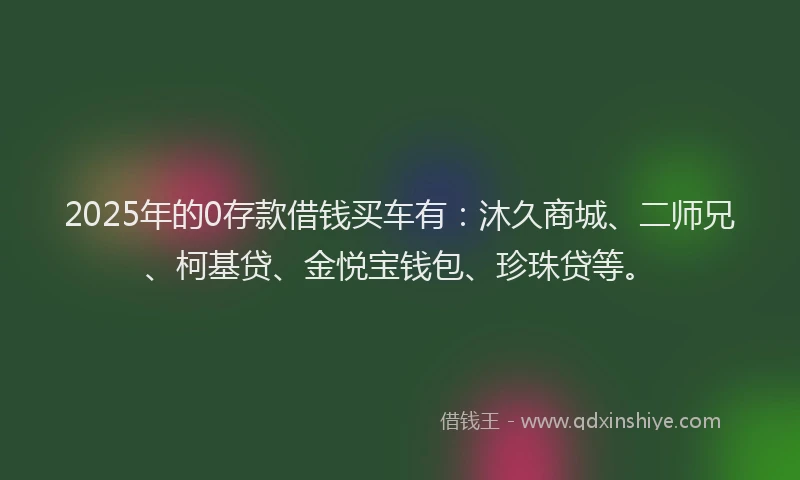 2025年的0存款借钱买车有：沐久商城、二师兄、柯基贷、金悦宝钱包、珍珠贷等。