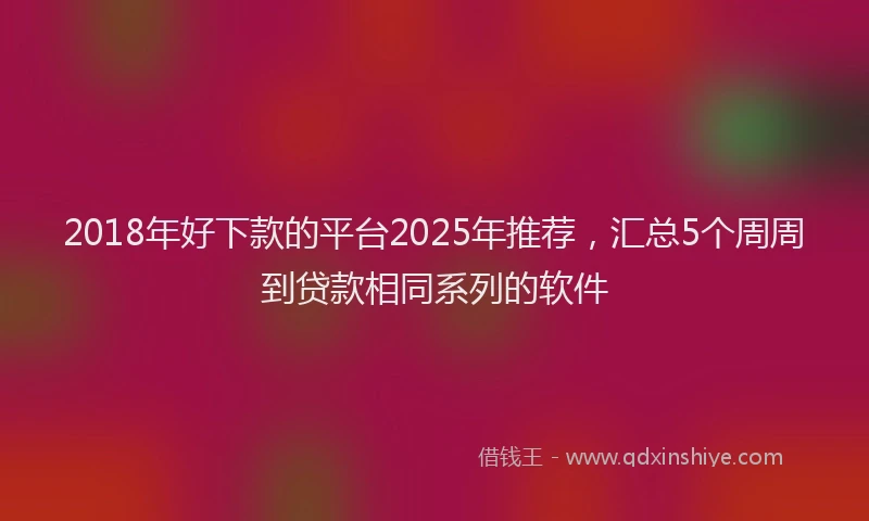 2018年好下款的平台2025年推荐，汇总5个周周到贷款相同系列的软件