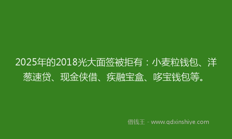 2025年的2018光大面签被拒有：小麦粒钱包、洋葱速贷、现金侠借、疾融宝盒、哆宝钱包等。