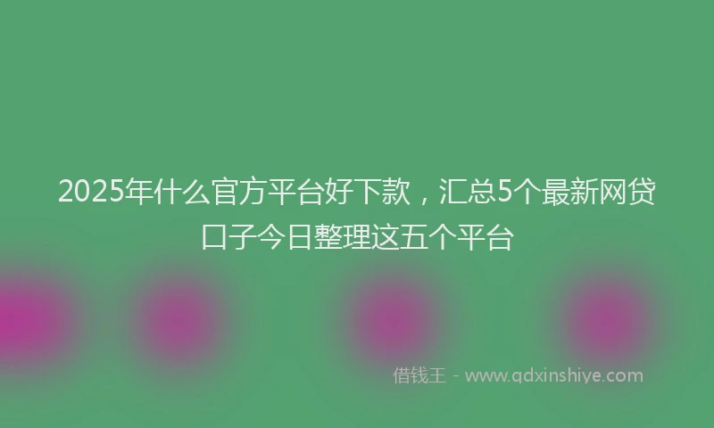2025年什么官方平台好下款，汇总5个最新网贷口子今日整理这五个平台