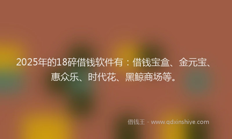 2025年的18碎借钱软件有：借钱宝盒、金元宝、惠众乐、时代花、黑鲸商场等。