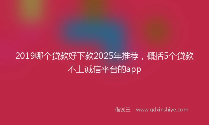 2019哪个贷款好下款2025年推荐，概括5个贷款不上诚信平台的app