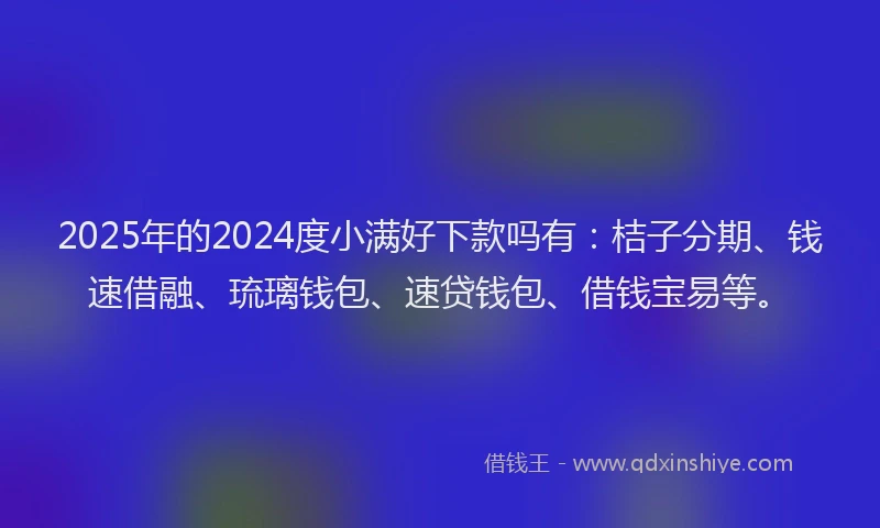 2025年的2024度小满好下款吗有：桔子分期、钱速借融、琉璃钱包、速贷钱包、借钱宝易等。