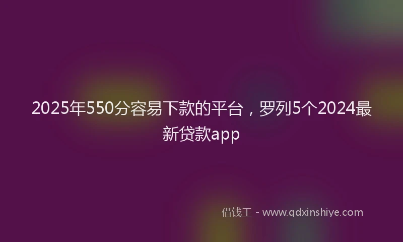 2025年550分容易下款的平台，罗列5个2024最新贷款app