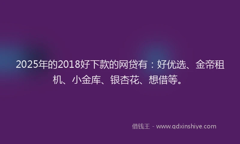 2025年的2018好下款的网贷有：好优选、金帝租机、小金库、银杏花、想借等。