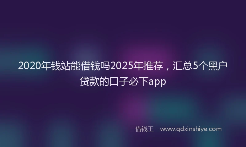 2020年钱站能借钱吗2025年推荐，汇总5个黑户贷款的口子必下app