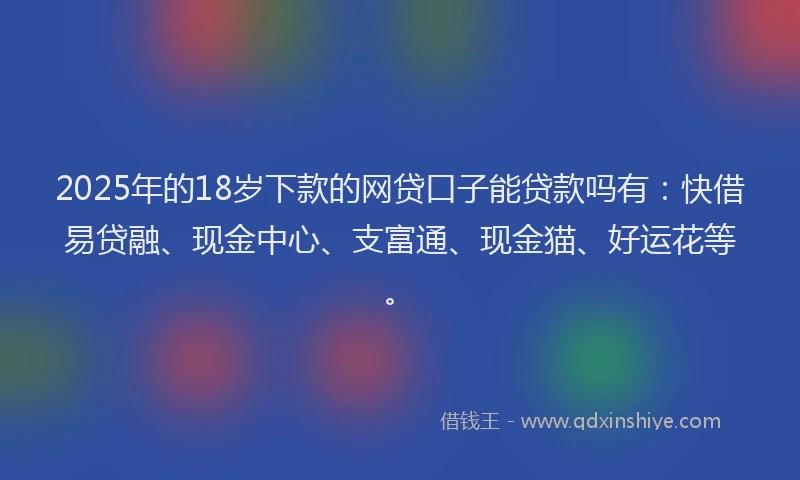 2025年的18岁下款的网贷口子能贷款吗有：快借易贷融、现金中心、支富通、现金猫、好运花等。